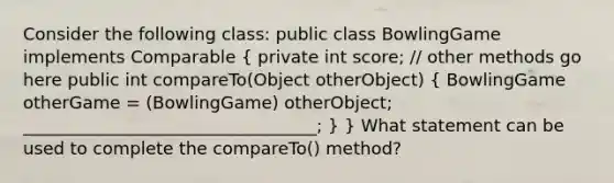 Consider the following class: public class BowlingGame implements Comparable ( private int score; // other methods go here public int compareTo(Object otherObject) { BowlingGame otherGame = (BowlingGame) otherObject; __________________________________; ) } What statement can be used to complete the compareTo() method?