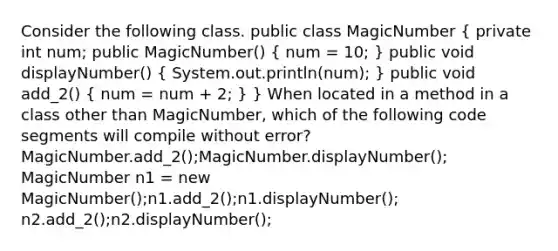 Consider the following class. public class MagicNumber ( private int num; public MagicNumber() { num = 10; ) public void displayNumber() ( System.out.println(num); ) public void add_2() ( num = num + 2; ) } When located in a method in a class other than MagicNumber, which of the following code segments will compile without error? MagicNumber.add_2();MagicNumber.displayNumber(); MagicNumber n1 = new MagicNumber();n1.add_2();n1.displayNumber(); n2.add_2();n2.displayNumber();