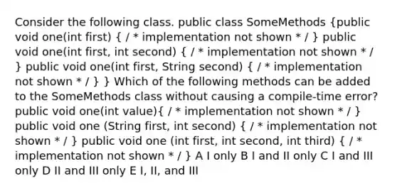 Consider the following class. public class SomeMethods (public void one(int first) { / * implementation not shown * / ) public void one(int first, int second) ( / * implementation not shown * / ) public void one(int first, String second) ( / * implementation not shown * / ) } Which of the following methods can be added to the SomeMethods class without causing a compile-time error? public void one(int value)( / * implementation not shown * / ) public void one (String first, int second) ( / * implementation not shown * / ) public void one (int first, int second, int third) ( / * implementation not shown * / ) A I only B I and II only C I and III only D II and III only E I, II, and III