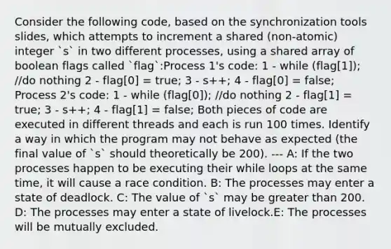 Consider the following code, based on the synchronization tools slides, which attempts to increment a shared (non-atomic) integer `s` in two different processes, using a shared array of boolean flags called `flag`:Process 1's code: 1 - while (flag[1]); //do nothing 2 - flag[0] = true; 3 - s++; 4 - flag[0] = false; Process 2's code: 1 - while (flag[0]); //do nothing 2 - flag[1] = true; 3 - s++; 4 - flag[1] = false; Both pieces of code are executed in different threads and each is run 100 times. Identify a way in which the program may not behave as expected (the final value of `s` should theoretically be 200). --- A: If the two processes happen to be executing their while loops at the same time, it will cause a race condition. B: The processes may enter a state of deadlock. C: The value of `s` may be greater than 200. D: The processes may enter a state of livelock.E: The processes will be mutually excluded.