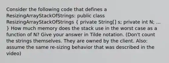 Consider the following code that defines a ResizingArrayStackOfStrings: public class ResizingArrayStackOfStrings ( private String[] s; private int N; ... ) How much memory does the stack use in the worst case as a function of N? Give your answer in Tilde notation. (Don't count the strings themselves. They are owned by the client. Also: assume the same re-sizing behavior that was described in the video)