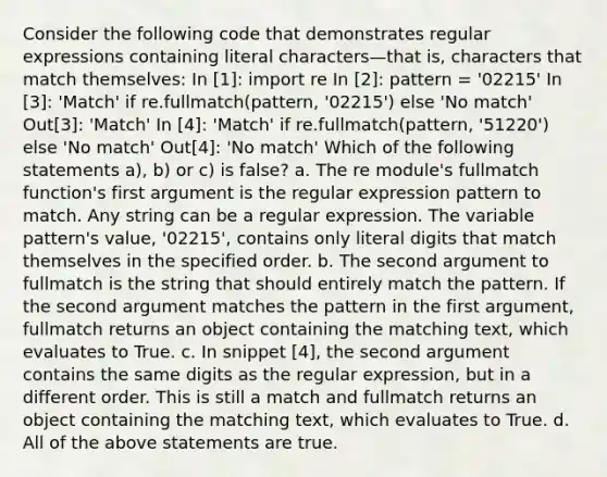 Consider the following code that demonstrates regular expressions containing literal characters—that is, characters that match themselves: In [1]: import re In [2]: pattern = '02215' In [3]: 'Match' if re.fullmatch(pattern, '02215') else 'No match' Out[3]: 'Match' In [4]: 'Match' if re.fullmatch(pattern, '51220') else 'No match' Out[4]: 'No match' Which of the following statements a), b) or c) is false? a. The re module's fullmatch function's first argument is the regular expression pattern to match. Any string can be a regular expression. The variable pattern's value, '02215', contains only literal digits that match themselves in the specified order. b. The second argument to fullmatch is the string that should entirely match the pattern. If the second argument matches the pattern in the first argument, fullmatch returns an object containing the matching text, which evaluates to True. c. In snippet [4], the second argument contains the same digits as the regular expression, but in a different order. This is still a match and fullmatch returns an object containing the matching text, which evaluates to True. d. All of the above statements are true.