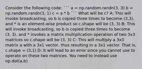 Consider the following code: ``` a = np.random.randn(3, 3) b = np.random.randn(3, 1) c = a * b ``` What will be c? A: This will invoke broadcasting, so b is copied three times to become (3,3), and * is an element-wise product so c.shape will be (3, 3) B: This will invoke broadcasting, so b is copied three times to become (3, 3), and * invokes a <a href='https://www.questionai.com/knowledge/kJ9A8BVJVh-matrix-multiplication' class='anchor-knowledge'>matrix multiplication</a> operation of two 3x3 matrices so c.shape will be (3, 3) C: This will multiply a 3x3 matrix a with a 3x1 vector, thus resulting in a 3x1 vector. That is, c.shape = (3,1) D: It will lead to an error since you cannot use to operate on these two matrices. You need to instead use np.dot(a,b)