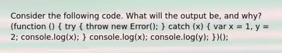 Consider the following code. What will the output be, and why? (function () ( try { throw new Error(); ) catch (x) ( var x = 1, y = 2; console.log(x); ) console.log(x); console.log(y); })();