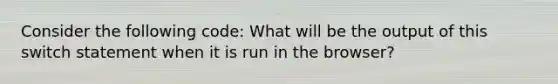 Consider the following code: What will be the output of this switch statement when it is run in the browser?