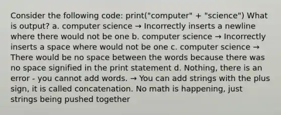 Consider the following code: print("computer" + "science") What is output? a. computer science → Incorrectly inserts a newline where there would not be one b. computer science → Incorrectly inserts a space where would not be one c. computer science → There would be no space between the words because there was no space signified in the print statement d. Nothing, there is an error - you cannot add words. → You can add strings with the plus sign, it is called concatenation. No math is happening, just strings being pushed together