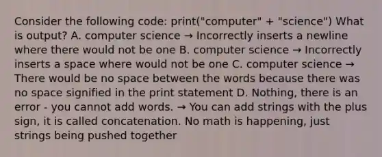 Consider the following code: print("computer" + "science") What is output? A. computer science → Incorrectly inserts a newline where there would not be one B. computer science → Incorrectly inserts a space where would not be one C. computer science → There would be no space between the words because there was no space signified in the print statement D. Nothing, there is an error - you cannot add words. → You can add strings with the plus sign, it is called concatenation. No math is happening, just strings being pushed together