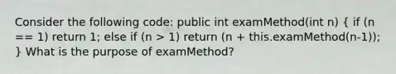 Consider the following code: public int examMethod(int n) ( if (n == 1) return 1; else if (n > 1) return (n + this.examMethod(n-1)); ) What is the purpose of examMethod?