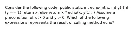 Consider the following code: public static int echo(int x, int y) ( if (y == 1) return x; else return x * echo(x, y-1); ) Assume a precondition of x > 0 and y > 0. Which of the following expressions represents the result of calling method echo?