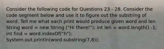 Consider the following code for Questions 23 - 28. Consider the code segment below and use it to figure out the substring of word. Tell me what each print would produce given word and len. String word = new String ("Hi there!"); int len = word.length() -1; int find = word.indexOf("h"); System.out.println(word.substring(7,8));