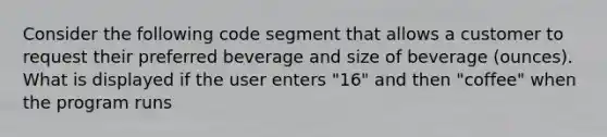 Consider the following code segment that allows a customer to request their preferred beverage and size of beverage (ounces). What is displayed if the user enters "16" and then "coffee" when the program runs