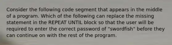 Consider the following code segment that appears in the middle of a program. Which of the following can replace the missing statement in the REPEAT UNTIL block so that the user will be required to enter the correct password of "swordfish" before they can continue on with the rest of the program.