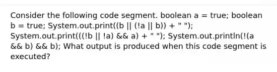 Consider the following code segment. boolean a = true; boolean b = true; System.out.print((b || (!a || b)) + " "); System.out.print(((!b || !a) && a) + " "); System.out.println(!(a && b) && b); What output is produced when this code segment is executed?