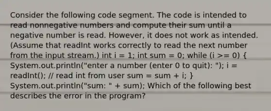 Consider the following code segment. The code is intended to read nonnegative numbers and compute their sum until a negative number is read. However, it does not work as intended. (Assume that readInt works correctly to read the next number from the input stream.) int i = 1; int sum = 0; while (i >= 0) ( System.out.println("enter a number (enter 0 to quit): "); i = readInt(); // read int from user sum = sum + i; ) System.out.println("sum: " + sum); Which of the following best describes the error in the program?