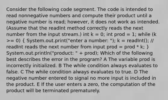 Consider the following code segment. The code is intended to read nonnegative numbers and compute their product until a negative number is read; however, it does not work as intended. (Assume that the readInt method correctly reads the next number from the input stream.) int k = 0; int prod = 1; while (k >= 0) ( System.out.print("enter a number: "); k = readInt(); // readInt reads the next number from input prod = prod * k; ) System.out.println("product: " + prod); Which of the following best describes the error in the program? A The variable prod is incorrectly initialized. B The while condition always evaluates to false. C The while condition always evaluates to true. D The negative number entered to signal no more input is included in the product. E If the user enters a zero, the computation of the product will be terminated prematurely.