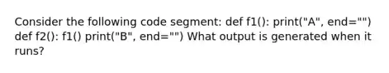 Consider the following code segment: def f1(): print("A", end="") def f2(): f1() print("B", end="") What output is generated when it runs?