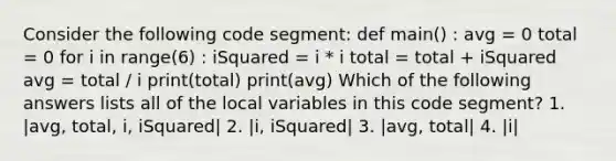 Consider the following code segment: def main() : avg = 0 total = 0 for i in range(6) : iSquared = i * i total = total + iSquared avg = total / i print(total) print(avg) Which of the following answers lists all of the local variables in this code segment? 1. |avg, total, i, iSquared| 2. |i, iSquared| 3. |avg, total| 4. |i|