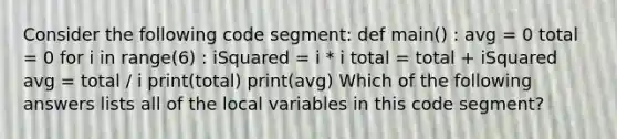 Consider the following code segment: def main() : avg = 0 total = 0 for i in range(6) : iSquared = i * i total = total + iSquared avg = total / i print(total) print(avg) Which of the following answers lists all of the local variables in this code segment?