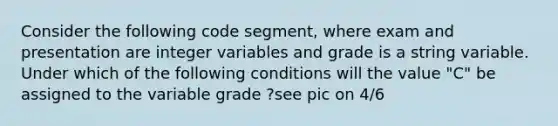 Consider the following code segment, where exam and presentation are integer variables and grade is a string variable. Under which of the following conditions will the value "C" be assigned to the variable grade ?see pic on 4/6