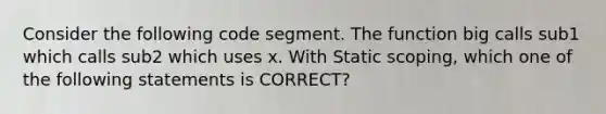 Consider the following code segment. The function big calls sub1 which calls sub2 which uses x. With Static scoping, which one of the following statements is CORRECT?