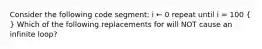 Consider the following code segment: i ← 0 repeat until i = 100 ( ) Which of the following replacements for will NOT cause an infinite loop?