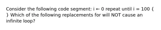 Consider the following code segment: i ← 0 repeat until i = 100 ( ) Which of the following replacements for will NOT cause an infinite loop?