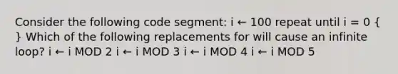 Consider the following code segment: i ← 100 repeat until i = 0 ( ) Which of the following replacements for will cause an infinite loop? i ← i MOD 2 i ← i MOD 3 i ← i MOD 4 i ← i MOD 5