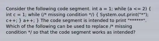 Consider the following code segment. int a = 1; while (a <= 2) ( int c = 1; while (/* missing condition */) { System.out.print("*"); c++; ) a++; } The code segment is intended to print "******". Which of the following can be used to replace /* missing condition */ so that the code segment works as intended?