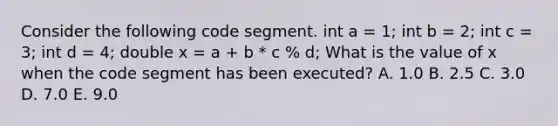 Consider the following code segment. int a = 1; int b = 2; int c = 3; int d = 4; double x = a + b * c % d; What is the value of x when the code segment has been executed? A. 1.0 B. 2.5 C. 3.0 D. 7.0 E. 9.0