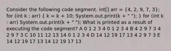 Consider the following code segment. int[] arr = (4, 2, 9, 7, 3); for (int k : arr) ( k = k + 10; System.out.print(k + " "); ) for (int k : arr) System.out.print(k + " "); What is printed as a result of executing the code segment? A 0 1 2 3 4 0 1 2 3 4 B 4 2 9 7 3 4 2 9 7 3 C 10 11 12 13 14 0 1 2 3 4 D 14 12 19 17 13 4 2 9 7 3 E 14 12 19 17 13 14 12 19 17 13