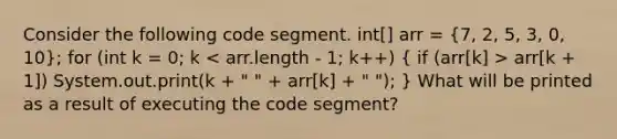 Consider the following code segment. int[] arr = (7, 2, 5, 3, 0, 10); for (int k = 0; k arr[k + 1]) System.out.print(k + " " + arr[k] + " "); } What will be printed as a result of executing the code segment?