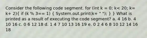 Consider the following code segment. for (int k = 0; k< 20; k= k+ 2)( if (k % 3== 1) { System.out.print(k+ " "); ) } What is printed as a result of executing the code segment? a. 4 16 b. 4 10 16 c. 0 6 12 18 d. 1 4 7 10 13 16 19 e. 0 2 4 6 8 10 12 14 16 18