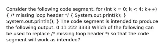 Consider the following code segment. for (int k = 0; k < 4; k++) ( /* missing loop header */ { System.out.print(k); ) System.out.println(); } The code segment is intended to produce the following output. 0 11 222 3333 Which of the following can be used to replace /* missing loop header */ so that the code segment will work as intended?