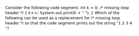 Consider the following code segment. int k = 0; /* missing loop header */ ( k++; System.out.print(k + " "); ) Which of the following can be used as a replacement for /* missing loop header */ so that the code segment prints out the string "1 2 3 4 "?