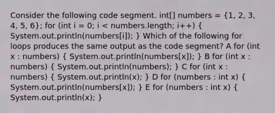 Consider the following code segment. int[] numbers = (1, 2, 3, 4, 5, 6); for (int i = 0; i < numbers.length; i++) ( System.out.println(numbers[i]); ) Which of the following for loops produces the same output as the code segment? A for (int x : numbers) ( System.out.println(numbers[x]); ) B for (int x : numbers) ( System.out.println(numbers); ) C for (int x : numbers) ( System.out.println(x); ) D for (numbers : int x) ( System.out.println(numbers[x]); ) E for (numbers : int x) ( System.out.println(x); )