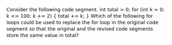 Consider the following code segment. int total = 0; for (int k = 0; k <= 100; k += 2) ( total += k; ) Which of the following for loops could be used to replace the for loop in the original code segment so that the original and the revised code segments store the same value in total?