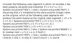 Consider the following code segment in which int variable x has been properly declared and initialized. if ( x % 2 == 1) ( System.out.println("YES"); ) else ( System.out.println("NO"); ) Assuming that x is initialized to the same positive integer value as the original, which of the following code segments will produce the same output as the original code segment. I. if ( x % 2 == 1) ( System.out.println("YES"); ) if ( x % 2 == 0) ( System.out.println("NO"); ) II. if ( x % 2 == 1) ( System.out.println("YES"); ) if ( x % 2 == 0) ( System.out.println("NO"); ) else ( System.out.println("NONE"); ) III. boolean test = x % 2 == 0; if (test) ( System.out.println("YES"); ) else ( System.out.println("NO"); ) A. I only B. II only C. III only D. I and II only E. I, II, and III