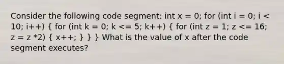 Consider the following code segment: int x = 0; for (int i = 0; i < 10; i++) ( for (int k = 0; k <= 5; k++) { for (int z = 1; z <= 16; z = z *2) { x++; ) } } What is the value of x after the code segment executes?