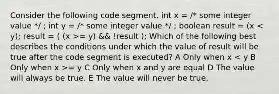 Consider the following code segment. int x = /* some integer value */ ; int y = /* some integer value */ ; boolean result = (x = y) && !result ); Which of the following best describes the conditions under which the value of result will be true after the code segment is executed? A Only when x = y C Only when x and y are equal D The value will always be true. E The value will never be true.