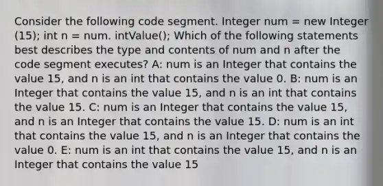 Consider the following code segment. Integer num = new Integer (15); int n = num. intValue(); Which of the following statements best describes the type and contents of num and n after the code segment executes? A: num is an Integer that contains the value 15, and n is an int that contains the value 0. B: num is an Integer that contains the value 15, and n is an int that contains the value 15. C: num is an Integer that contains the value 15, and n is an Integer that contains the value 15. D: num is an int that contains the value 15, and n is an Integer that contains the value 0. E: num is an int that contains the value 15, and n is an Integer that contains the value 15