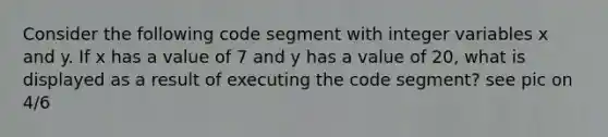 Consider the following code segment with integer variables x and y. If x has a value of 7 and y has a value of 20, what is displayed as a result of executing the code segment? see pic on 4/6