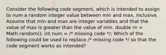 Consider the following code segment, which is intended to assign to num a random integer value between min and max, inclusive. Assume that min and max are integer variables and that the value of max is greater than the value of min. double rn = Math.random(); int num = /* missing code */; Which of the following could be used to replace /* missing code */ so that the code segment works as intended?