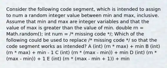 Consider the following code segment, which is intended to assign to num a random integer value between min and max, inclusive. Assume that min and max are integer variables and that the value of max is greater than the value of min. double rn = Math.random(); int num = /* missing code */; Which of the following could be used to replace /* missing code */ so that the code segment works as intended? A (int) (rn * max) + min B (int) (rn * max) + min - 1 C (int) (rn * (max - min)) + min D (int) (rn * (max - min)) + 1 E (int) (rn * (max - min + 1)) + min