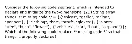 Consider the following code segment, which is intended to declare and initialize the two-dimensional (2D) String array things. /* missing code */ = ({"spices", "garlic", "onion", "pepper"), ("clothing", "hat", "scarf", "gloves"), ("plants", "tree", "bush", "flower"), ("vehicles", "car", "boat", "airplane")}; Which of the following could replace /* missing code */ so that things is properly declared?