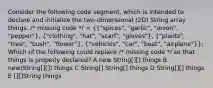 Consider the following code segment, which is intended to declare and initialize the two-dimensional (2D) String array things. /* missing code */ = ({"spices", "garlic", "onion", "pepper"), ("clothing", "hat", "scarf", "gloves"), ("plants", "tree", "bush", "flower"), ("vehicles", "car", "boat", "airplane")}; Which of the following could replace /* missing code */ so that things is properly declared? A new String[][] things B new(String[][]) things C String[] String[] things D String[][] things E [][]String things