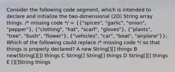 Consider the following code segment, which is intended to declare and initialize the two-dimensional (2D) String array things. /* missing code */ = ({"spices", "garlic", "onion", "pepper"), ("clothing", "hat", "scarf", "gloves"), ("plants", "tree", "bush", "flower"), ("vehicles", "car", "boat", "airplane")}; Which of the following could replace /* missing code */ so that things is properly declared? A new String[][] things B new(String[][]) things C String[] String[] things D String[][] things E [][]String things