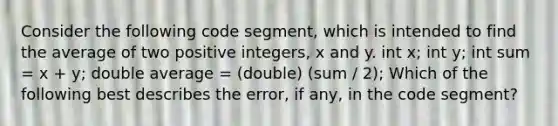 Consider the following code segment, which is intended to find the average of two positive integers, x and y. int x; int y; int sum = x + y; double average = (double) (sum / 2); Which of the following best describes the error, if any, in the code segment?