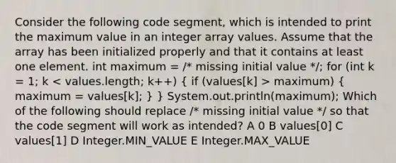 Consider the following code segment, which is intended to print the maximum value in an integer array values. Assume that the array has been initialized properly and that it contains at least one element. int maximum = /* missing initial value */; for (int k = 1; k maximum) ( maximum = values[k]; ) } System.out.println(maximum); Which of the following should replace /* missing initial value */ so that the code segment will work as intended? A 0 B values[0] C values[1] D Integer.MIN_VALUE E Integer.MAX_VALUE