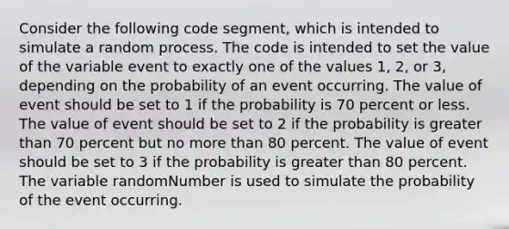 Consider the following code segment, which is intended to simulate a random process. The code is intended to set the value of the variable event to exactly one of the values 1, 2, or 3, depending on the probability of an event occurring. The value of event should be set to 1 if the probability is 70 percent or less. The value of event should be set to 2 if the probability is greater than 70 percent but no more than 80 percent. The value of event should be set to 3 if the probability is greater than 80 percent. The variable randomNumber is used to simulate the probability of the event occurring.