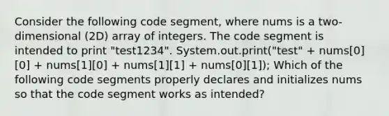 Consider the following code segment, where nums is a two-dimensional (2D) array of integers. The code segment is intended to print "test1234". System.out.print("test" + nums[0][0] + nums[1][0] + nums[1][1] + nums[0][1]); Which of the following code segments properly declares and initializes nums so that the code segment works as intended?